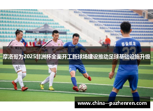 摩洛哥为2025非洲杯全面开工新球场建设推动足球基础设施升级 摩洛哥为2025非洲杯全面开工新球场建设推动足球基础设施升级