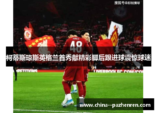 柯蒂斯琼斯英格兰首秀献精彩脚后跟进球震惊球迷