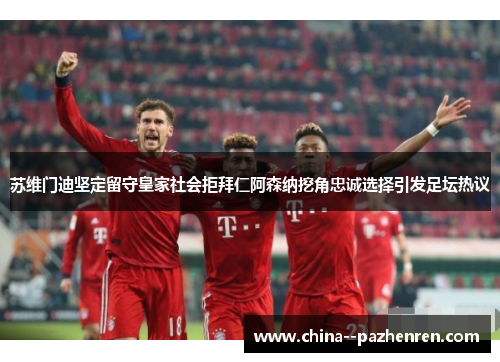 苏维门迪坚定留守皇家社会拒拜仁阿森纳挖角忠诚选择引发足坛热议 苏维门迪坚定留守皇家社会拒拜仁阿森纳挖角忠诚选择引发足坛热议