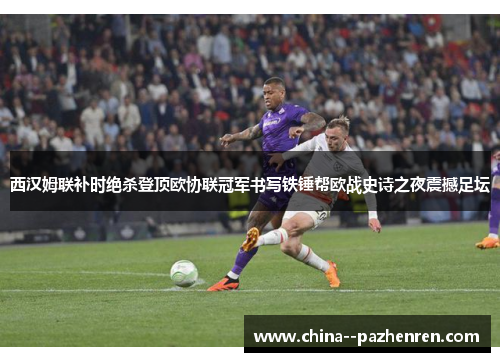 西汉姆联补时绝杀登顶欧协联冠军书写铁锤帮欧战史诗之夜震撼足坛 西汉姆联补时绝杀登顶欧协联冠军书写铁锤帮欧战史诗之夜震撼足坛