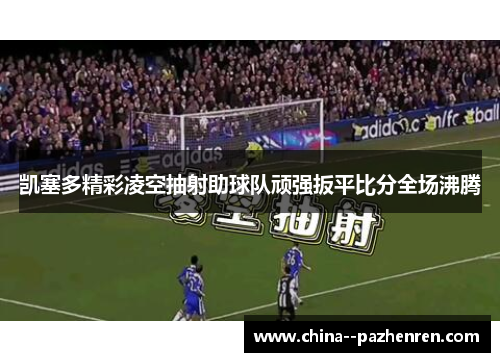 凯塞多精彩凌空抽射助球队顽强扳平比分全场沸腾