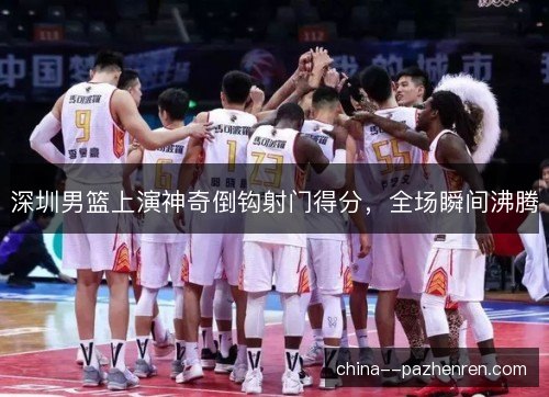 深圳男篮上演神奇倒钩射门得分，全场瞬间沸腾