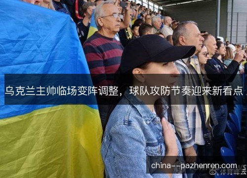 乌克兰主帅临场变阵调整，球队攻防节奏迎来新看点