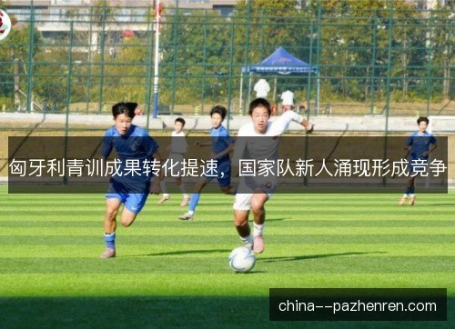 匈牙利青训成果转化提速，国家队新人涌现形成竞争